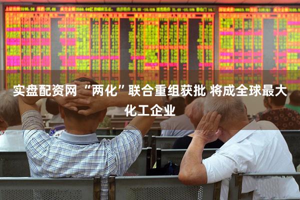 实盘配资网 “两化”联合重组获批 将成全球最大化工企业