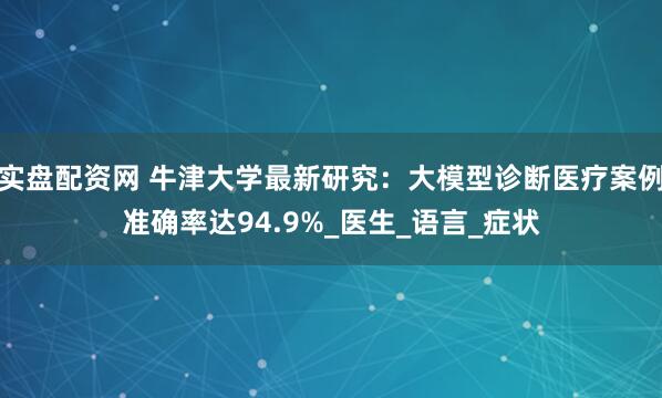 实盘配资网 牛津大学最新研究：大模型诊断医疗案例准确率达94.9%_医生_语言_症状