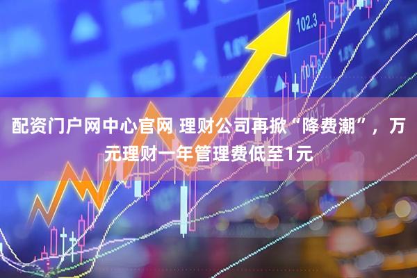 配资门户网中心官网 理财公司再掀“降费潮”，万元理财一年管理费低至1元