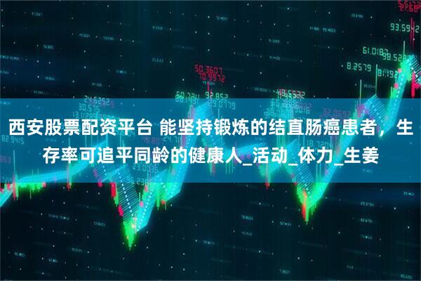 西安股票配资平台 能坚持锻炼的结直肠癌患者，生存率可追平同龄的健康人_活动_体力_生姜