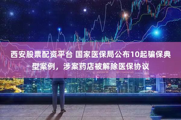 西安股票配资平台 国家医保局公布10起骗保典型案例，涉案药店被解除医保协议