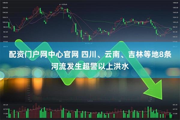 配资门户网中心官网 四川、云南、吉林等地8条河流发生超警以上洪水
