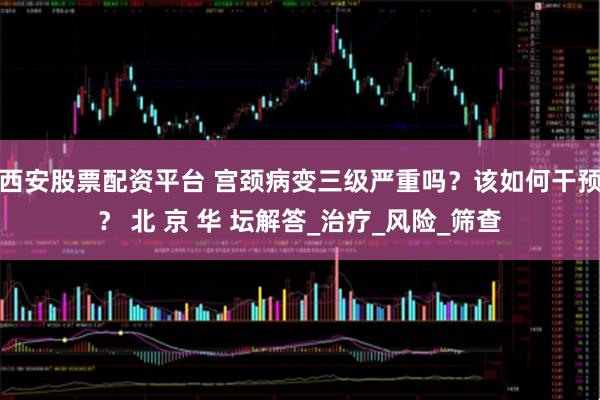 西安股票配资平台 宫颈病变三级严重吗？该如何干预？ 北 京 华 坛解答_治疗_风险_筛查