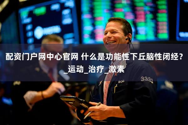 配资门户网中心官网 什么是功能性下丘脑性闭经？_运动_治疗_激素