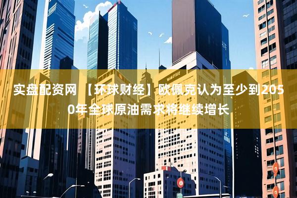 实盘配资网 【环球财经】欧佩克认为至少到2050年全球原油需求将继续增长