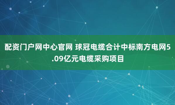 配资门户网中心官网 球冠电缆合计中标南方电网5.09亿元电缆采购项目