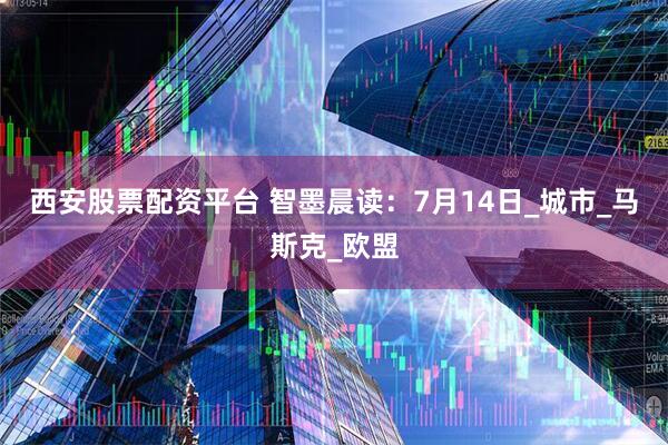 西安股票配资平台 智墨晨读：7月14日_城市_马斯克_欧盟