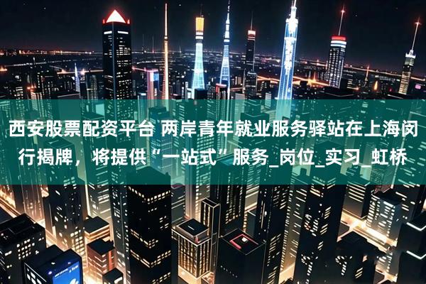 西安股票配资平台 两岸青年就业服务驿站在上海闵行揭牌，将提供“一站式”服务_岗位_实习_虹桥