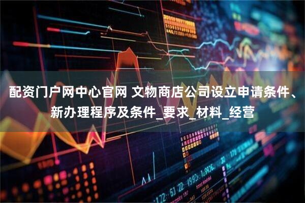配资门户网中心官网 文物商店公司设立申请条件、新办理程序及条件_要求_材料_经营