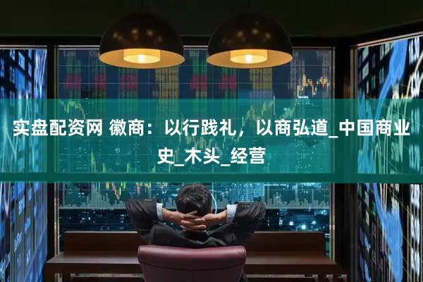 实盘配资网 徽商：以行践礼，以商弘道_中国商业史_木头_经营