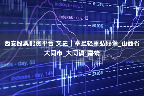 西安股票配资平台 文史｜举足轻重弘赐堡_山西省大同市_大同镇_嘉靖