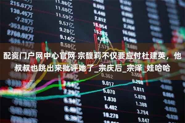 配资门户网中心官网 宗馥莉不仅要应付杜建英，他叔叔也跳出来批评她了_宗庆后_宗泽_娃哈哈