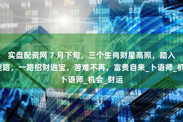 实盘配资网 7 月下旬，三个生肖财星高照，踏入财富快速路，一路招财进宝，苦难不再，富贵自来_卜语师_机会_财运