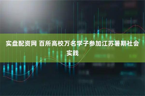 实盘配资网 百所高校万名学子参加江苏暑期社会实践