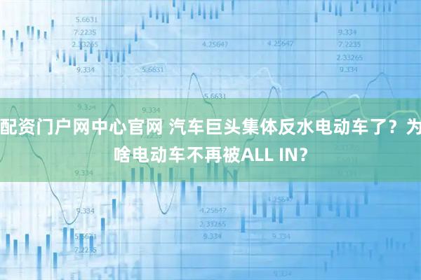 配资门户网中心官网 汽车巨头集体反水电动车了？为啥电动车不再被ALL IN？