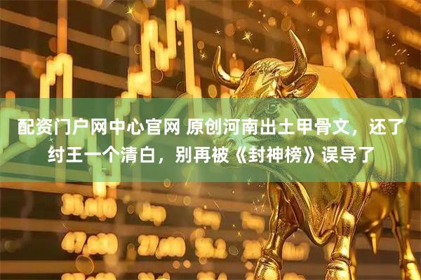 配资门户网中心官网 原创河南出土甲骨文，还了纣王一个清白，别再被《封神榜》误导了