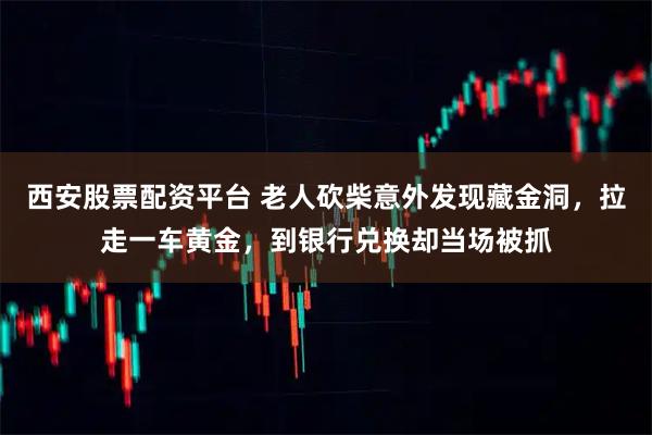 西安股票配资平台 老人砍柴意外发现藏金洞，拉走一车黄金，到银行兑换却当场被抓