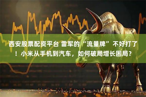 西安股票配资平台 雷军的 “流量牌” 不好打了！小米从手机到汽车，如何破局增长困局？