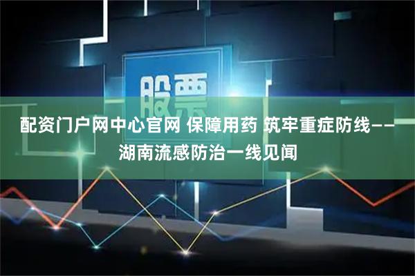 配资门户网中心官网 保障用药 筑牢重症防线——湖南流感防治一线见闻