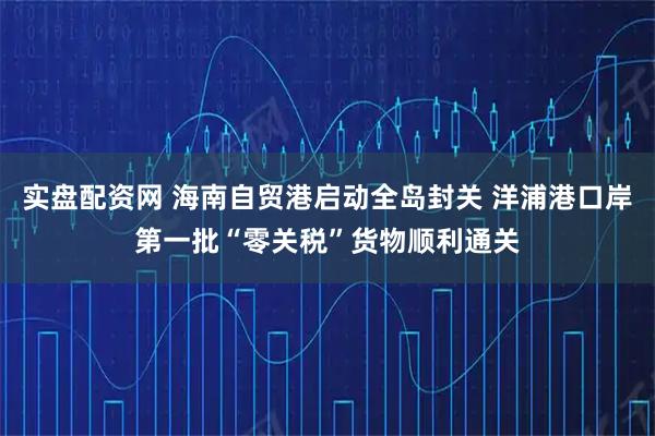 实盘配资网 海南自贸港启动全岛封关 洋浦港口岸第一批“零关税”货物顺利通关