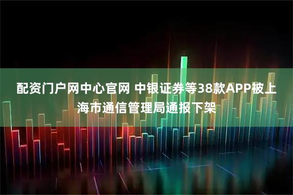 配资门户网中心官网 中银证券等38款APP被上海市通信管理局通报下架