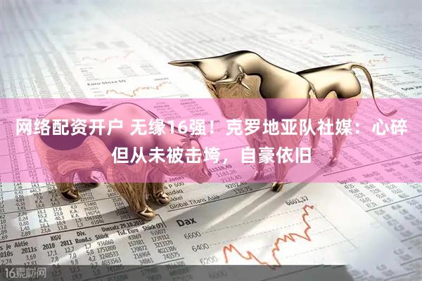 网络配资开户 无缘16强！克罗地亚队社媒：心碎但从未被击垮，自豪依旧