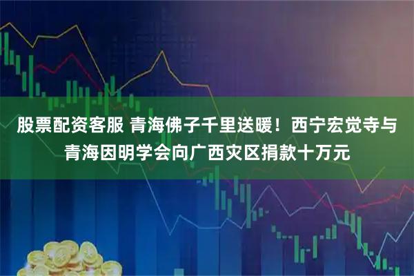 股票配资客服 青海佛子千里送暖！西宁宏觉寺与青海因明学会向广西灾区捐款十万元