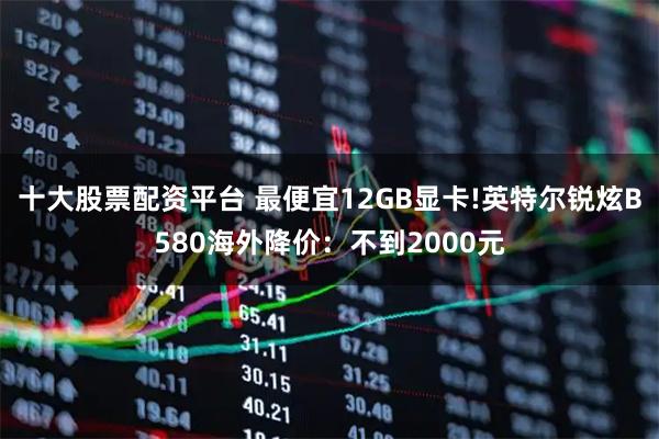 十大股票配资平台 最便宜12GB显卡!英特尔锐炫B580海外降价：不到2000元
