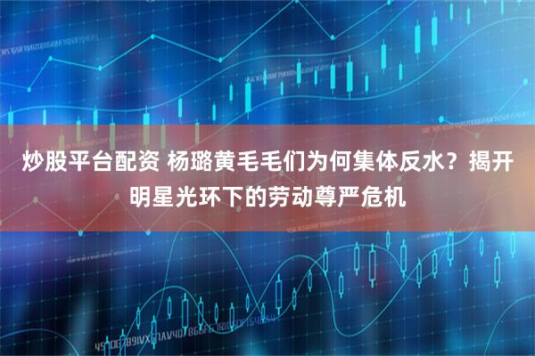 炒股平台配资 杨璐黄毛毛们为何集体反水？揭开明星光环下的劳动尊严危机