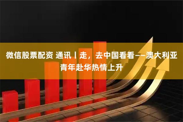微信股票配资 通讯丨走，去中国看看——澳大利亚青年赴华热情上升