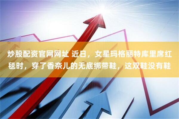 炒股配资官网网址 近日，女星玛格丽特库里席红毯时，穿了香奈儿的无底绑带鞋，这双鞋没有鞋