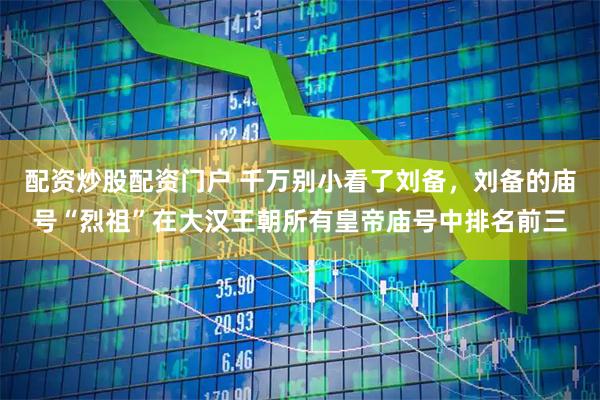 配资炒股配资门户 千万别小看了刘备，刘备的庙号“烈祖”在大汉王朝所有皇帝庙号中排名前三